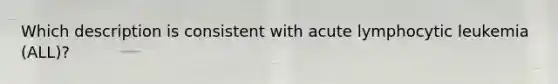 Which description is consistent with acute lymphocytic leukemia (ALL)?