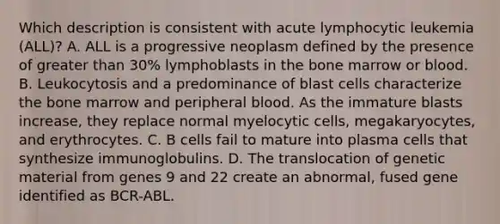 Which description is consistent with acute lymphocytic leukemia (ALL)? A. ALL is a progressive neoplasm defined by the presence of greater than 30% lymphoblasts in the bone marrow or blood. B. Leukocytosis and a predominance of blast cells characterize the bone marrow and peripheral blood. As the immature blasts increase, they replace normal myelocytic cells, megakaryocytes, and erythrocytes. C. B cells fail to mature into plasma cells that synthesize immunoglobulins. D. The translocation of genetic material from genes 9 and 22 create an abnormal, fused gene identified as BCR-ABL.