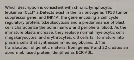 Which description is consistent with chronic lymphocytic leukemia (CLL)? a.Defects exist in the ras oncogene, TP53 tumor-suppressor gene, and INK4A, the gene encoding a cell-cycle regulatory protein. b.Leukocytosis and a predominance of blast cells characterize the bone marrow and peripheral blood. As the immature blasts increase, they replace normal myelocytic cells, megakaryocytes, and erythrocytes. c.B cells fail to mature into plasma cells that synthesize immunoglobulins. d.The translocation of genetic material from genes 9 and 22 creates an abnormal, fused protein identified as BCR-ABL.