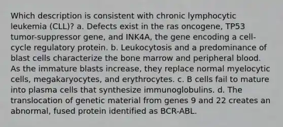 Which description is consistent with chronic lymphocytic leukemia (CLL)? a. Defects exist in the ras oncogene, TP53 tumor-suppressor gene, and INK4A, the gene encoding a cell-cycle regulatory protein. b. Leukocytosis and a predominance of blast cells characterize the bone marrow and peripheral blood. As the immature blasts increase, they replace normal myelocytic cells, megakaryocytes, and erythrocytes. c. B cells fail to mature into plasma cells that synthesize immunoglobulins. d. The translocation of genetic material from genes 9 and 22 creates an abnormal, fused protein identified as BCR-ABL.