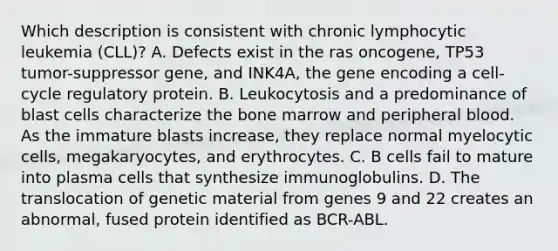 Which description is consistent with chronic lymphocytic leukemia (CLL)? A. Defects exist in the ras oncogene, TP53 tumor-suppressor gene, and INK4A, the gene encoding a cell-cycle regulatory protein. B. Leukocytosis and a predominance of blast cells characterize the bone marrow and peripheral blood. As the immature blasts increase, they replace normal myelocytic cells, megakaryocytes, and erythrocytes. C. B cells fail to mature into plasma cells that synthesize immunoglobulins. D. The translocation of genetic material from genes 9 and 22 creates an abnormal, fused protein identified as BCR-ABL.