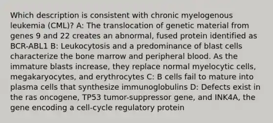 Which description is consistent with chronic myelogenous leukemia (CML)? A: The translocation of genetic material from genes 9 and 22 creates an abnormal, fused protein identified as BCR-ABL1 B: Leukocytosis and a predominance of blast cells characterize the bone marrow and peripheral blood. As the immature blasts increase, they replace normal myelocytic cells, megakaryocytes, and erythrocytes C: B cells fail to mature into plasma cells that synthesize immunoglobulins D: Defects exist in the ras oncogene, TP53 tumor-suppressor gene, and INK4A, the gene encoding a cell-cycle regulatory protein