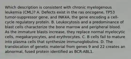 Which description is consistent with chronic myelogenous leukemia (CML)? A. Defects exist in the ras oncogene, TP53 tumor-suppressor gene, and INK4A, the gene encoding a cell-cycle regulatory protein. B. Leukocytosis and a predominance of blast cells characterize the bone marrow and peripheral blood. As the immature blasts increase, they replace normal myelocytic cells, megakaryocytes, and erythrocytes. C. B cells fail to mature into plasma cells that synthesize immunoglobulins. D. The translocation of genetic material from genes 9 and 22 creates an abnormal, fused protein identified as BCR-ABL1.