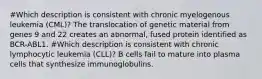 #Which description is consistent with chronic myelogenous leukemia (CML)? The translocation of genetic material from genes 9 and 22 creates an abnormal, fused protein identified as BCR-ABL1. #Which description is consistent with chronic lymphocytic leukemia (CLL)? B cells fail to mature into plasma cells that synthesize immunoglobulins.