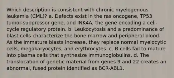 Which description is consistent with chronic myelogenous leukemia (CML)? a. Defects exist in the ras oncogene, TP53 tumor-suppressor gene, and INK4A, the gene encoding a cell-cycle regulatory protein. b. Leukocytosis and a predominance of blast cells characterize the bone marrow and peripheral blood. As the immature blasts increase, they replace normal myelocytic cells, megakaryocytes, and erythrocytes. c. B cells fail to mature into plasma cells that synthesize immunoglobulins. d. The translocation of genetic material from genes 9 and 22 creates an abnormal, fused protein identified as BCR-ABL1.