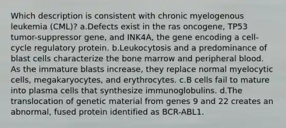 Which description is consistent with chronic myelogenous leukemia (CML)? a.Defects exist in the ras oncogene, TP53 tumor-suppressor gene, and INK4A, the gene encoding a cell-cycle regulatory protein. b.Leukocytosis and a predominance of blast cells characterize the bone marrow and peripheral blood. As the immature blasts increase, they replace normal myelocytic cells, megakaryocytes, and erythrocytes. c.B cells fail to mature into plasma cells that synthesize immunoglobulins. d.The translocation of genetic material from genes 9 and 22 creates an abnormal, fused protein identified as BCR-ABL1.