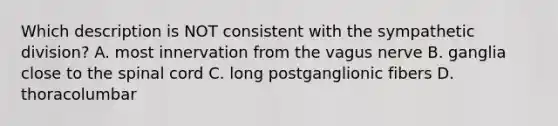 Which description is NOT consistent with the sympathetic division? A. most innervation from the vagus nerve B. ganglia close to the spinal cord C. long postganglionic fibers D. thoracolumbar