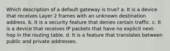 Which description of a default gateway is true? a. It is a device that receives Layer 2 frames with an unknown destination address. b. It is a security feature that denies certain traffic. c. It is a device that receives IP packets that have no explicit next-hop in the routing table. d. It is a feature that translates between public and private addresses.