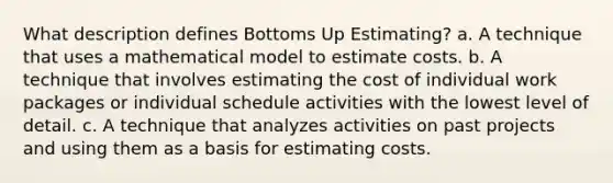 What description defines Bottoms Up Estimating? a. A technique that uses a mathematical model to estimate costs. b. A technique that involves estimating the cost of individual work packages or individual schedule activities with the lowest level of detail. c. A technique that analyzes activities on past projects and using them as a basis for estimating costs.