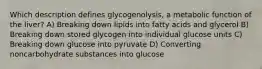 Which description defines glycogenolysis, a metabolic function of the liver? A) Breaking down lipids into fatty acids and glycerol B) Breaking down stored glycogen into individual glucose units C) Breaking down glucose into pyruvate D) Converting noncarbohydrate substances into glucose