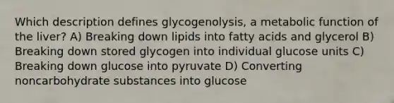 Which description defines glycogenolysis, a metabolic function of the liver? A) Breaking down lipids into fatty acids and glycerol B) Breaking down stored glycogen into individual glucose units C) Breaking down glucose into pyruvate D) Converting noncarbohydrate substances into glucose