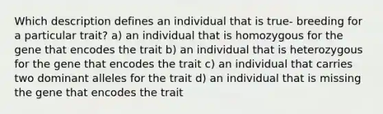 Which description defines an individual that is true- breeding for a particular trait? a) an individual that is homozygous for the gene that encodes the trait b) an individual that is heterozygous for the gene that encodes the trait c) an individual that carries two dominant alleles for the trait d) an individual that is missing the gene that encodes the trait