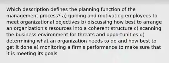 Which description defines the planning function of the management process? a) guiding and motivating employees to meet organizational objectives b) discussing how best to arrange an organization's resources into a coherent structure c) scanning the business environment for threats and opportunities d) determining what an organization needs to do and how best to get it done e) monitoring a firm's performance to make sure that it is meeting its goals