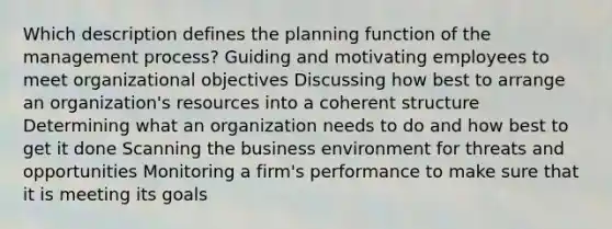 Which description defines the planning function of the management process? Guiding and motivating employees to meet organizational objectives Discussing how best to arrange an organization's resources into a coherent structure Determining what an organization needs to do and how best to get it done Scanning the business environment for threats and opportunities Monitoring a firm's performance to make sure that it is meeting its goals