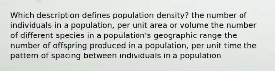 Which description defines population density? the number of individuals in a population, per unit area or volume the number of different species in a population's geographic range the number of offspring produced in a population, per unit time the pattern of spacing between individuals in a population