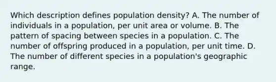 Which description defines population density? A. The number of individuals in a population, per unit area or volume. B. The pattern of spacing between species in a population. C. The number of offspring produced in a population, per unit time. D. The number of different species in a population's geographic range.