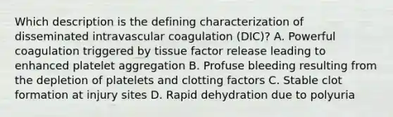 Which description is the defining characterization of disseminated intravascular coagulation (DIC)? A. Powerful coagulation triggered by tissue factor release leading to enhanced platelet aggregation B. Profuse bleeding resulting from the depletion of platelets and clotting factors C. Stable clot formation at injury sites D. Rapid dehydration due to polyuria