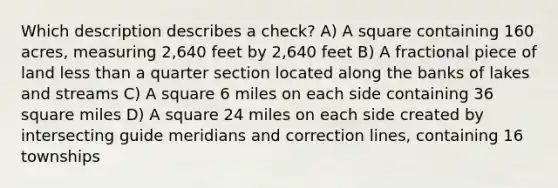 Which description describes a check? A) A square containing 160 acres, measuring 2,640 feet by 2,640 feet B) A fractional piece of land less than a quarter section located along the banks of lakes and streams C) A square 6 miles on each side containing 36 square miles D) A square 24 miles on each side created by intersecting guide meridians and correction lines, containing 16 townships