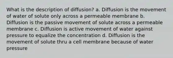 What is the description of diffusion? a. Diffusion is the movement of water of solute only across a permeable membrane b. Diffusion is the passive movement of solute across a permeable membrane c. Diffusion is active movement of water against pressure to equalize the concentration d. Diffusion is the movement of solute thru a cell membrane because of water pressure