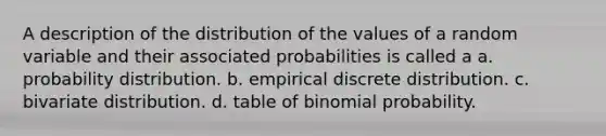 A description of the distribution of the values of a random variable and their associated probabilities is called a a. probability distribution. b. empirical discrete distribution. c. bivariate distribution. d. table of binomial probability.