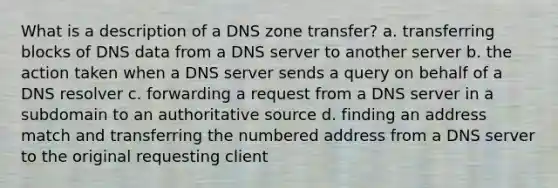 What is a description of a DNS zone transfer? a. transferring blocks of DNS data from a DNS server to another server b. the action taken when a DNS server sends a query on behalf of a DNS resolver c. forwarding a request from a DNS server in a subdomain to an authoritative source d. finding an address match and transferring the numbered address from a DNS server to the original requesting client