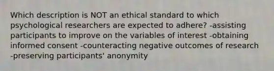 Which description is NOT an ethical standard to which psychological researchers are expected to adhere? -assisting participants to improve on the variables of interest -obtaining <a href='https://www.questionai.com/knowledge/kSCmSGHNge-informed-consent' class='anchor-knowledge'>informed consent</a> -counteracting negative outcomes of research -preserving participants' anonymity