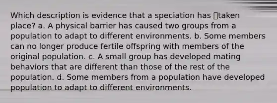 Which description is evidence that a speciation has taken place? a. A physical barrier has caused two groups from a population to adapt to different environments. b. Some members can no longer produce fertile offspring with members of the original population. c. A small group has developed mating behaviors that are different than those of the rest of the population. d. Some members from a population have developed population to adapt to different environments.