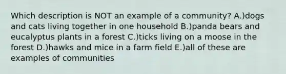 Which description is NOT an example of a community? A.)dogs and cats living together in one household B.)panda bears and eucalyptus plants in a forest C.)ticks living on a moose in the forest D.)hawks and mice in a farm field E.)all of these are examples of communities