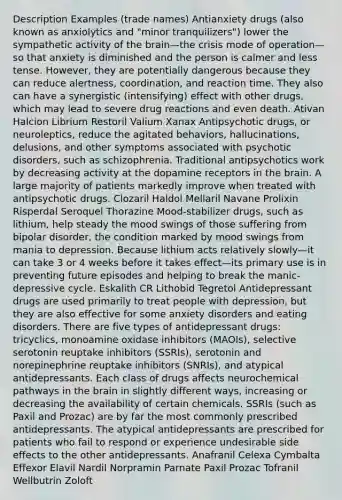 Description Examples (trade names) Antianxiety drugs (also known as anxiolytics and "minor tranquilizers") lower the sympathetic activity of the brain—the crisis mode of operation—so that anxiety is diminished and the person is calmer and less tense. However, they are potentially dangerous because they can reduce alertness, coordination, and reaction time. They also can have a synergistic (intensifying) effect with other drugs, which may lead to severe drug reactions and even death. Ativan Halcion Librium Restoril Valium Xanax Antipsychotic drugs, or neuroleptics, reduce the agitated behaviors, hallucinations, delusions, and other symptoms associated with psychotic disorders, such as schizophrenia. Traditional antipsychotics work by decreasing activity at the dopamine receptors in the brain. A large majority of patients markedly improve when treated with antipsychotic drugs. Clozaril Haldol Mellaril Navane Prolixin Risperdal Seroquel Thorazine Mood-stabilizer drugs, such as lithium, help steady the mood swings of those suffering from bipolar disorder, the condition marked by mood swings from mania to depression. Because lithium acts relatively slowly—it can take 3 or 4 weeks before it takes effect—its primary use is in preventing future episodes and helping to break the manic-depressive cycle. Eskalith CR Lithobid Tegretol Antidepressant drugs are used primarily to treat people with depression, but they are also effective for some anxiety disorders and eating disorders. There are five types of antidepressant drugs: tricyclics, monoamine oxidase inhibitors (MAOIs), selective serotonin reuptake inhibitors (SSRIs), serotonin and norepinephrine reuptake inhibitors (SNRIs), and atypical antidepressants. Each class of drugs affects neurochemical pathways in the brain in slightly different ways, increasing or decreasing the availability of certain chemicals. SSRIs (such as Paxil and Prozac) are by far the most commonly prescribed antidepressants. The atypical antidepressants are prescribed for patients who fail to respond or experience undesirable side effects to the other antidepressants. Anafranil Celexa Cymbalta Effexor Elavil Nardil Norpramin Parnate Paxil Prozac Tofranil Wellbutrin Zoloft