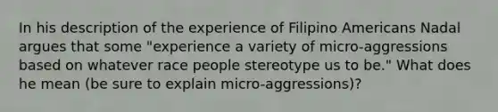 In his description of the experience of Filipino Americans Nadal argues that some "experience a variety of micro-aggressions based on whatever race people stereotype us to be." What does he mean (be sure to explain micro-aggressions)?