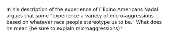 In his description of the experience of Filipino Americans Nadal argues that some "experience a variety of micro-aggressions based on whatever race people stereotype us to be." What does he mean (be sure to explain microaggressions)?