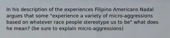 In his description of the experiences Filipino Americans Nadal argues that some "experience a variety of micro-aggressions based on whatever race people stereotype us to be" what does he mean? (be sure to explain micro-aggressions)