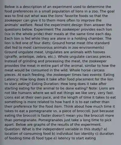 Below is a description of an experiment used to determine the food preferences in a small population of lions in a zoo. The goal was to find out what was the lions' favorite foods so that the zookeeper can give it to them more often to improve the animals' welfare. Read the experiment design then answer the questions below. Experiment The zookeeper provides each lion (six in the whole pride) their meals at the same time each day. Each lion is fed while they are alone in a holding chamber. The lion is fed one of four diets: Ground horse meat (the standard diet fed to most carnivorous animals in zoo environments) Ground ungulate meat. Ungulates are animals with hooves (giraffe, antelope, zebra, etc.). Whole ungulate carcass pieces. Instead of grinding and processing the meat, the zookeeper provides the meat in entire part of the animal, similar to how the meat would be consumed in the wild. Whole horse carcass pieces. At each feeding, the zookeeper times two events: Eating Latency: How long does it take after food placement for the lion to start eating? Eating Duration: How long does it take after starting eating for the animal to be done eating? Note: Lions are not like humans where we will eat things we like very, very fast. Lions eat at their own pace, and the length of time it takes to eat something is more related to how hard it is to eat rather than their preference for the food item. Think about how much time it takes to eat a pomegranate vs. a piece of broccoli. Just because eating the broccoli is faster doesn't mean you like broccoli more than pomegranate. Pomegranates just take a long time to pick apart. Below are graphs of the results of the experiment. Question: What is the independent variable in this study? a) location of consuming food b) individual lion identity c) duration of feeding time d) food type e) latency to start eating