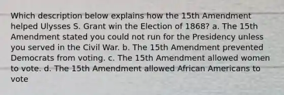 Which description below explains how the 15th Amendment helped Ulysses S. Grant win the Election of 1868? a. The 15th Amendment stated you could not run for the Presidency unless you served in the Civil War. b. The 15th Amendment prevented Democrats from voting. c. The 15th Amendment allowed women to vote. d. The 15th Amendment allowed African Americans to vote