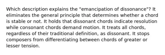 Which description explains the "emancipation of dissonance"? It eliminates the general principle that determines whether a chord is stable or not. It holds that dissonant chords indicate resolution while consonant chords demand motion. It treats all chords, regardless of their traditional definition, as dissonant. It stops composers from differentiating between chords of greater or lesser tension.