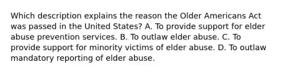 Which description explains the reason the Older Americans Act was passed in the United States? A. To provide support for elder abuse prevention services. B. To outlaw elder abuse. C. To provide support for minority victims of elder abuse. D. To outlaw mandatory reporting of elder abuse.