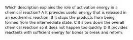 Which description explains the role of activation energy in a chemical reaction? A It provides useful energy that is released in an exothermic reaction. B It stops the products from being formed from the intermediate state. C It slows down the overall chemical reaction so it does not happen too quickly. D It provides reactants with sufficient energy for bonds to break and reform.