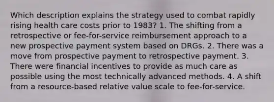 Which description explains the strategy used to combat rapidly rising health care costs prior to 1983? 1. The shifting from a retrospective or fee-for-service reimbursement approach to a new prospective payment system based on DRGs. 2. There was a move from prospective payment to retrospective payment. 3. There were financial incentives to provide as much care as possible using the most technically advanced methods. 4. A shift from a resource-based relative value scale to fee-for-service.