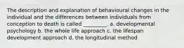 The description and explanation of behavioural changes in the individual and the differences between individuals from conception to death is called _________. a. developmental psychology b. the whole life approach c. the lifespan development approach d. the longitudinal method