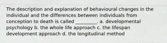 The description and explanation of behavioural changes in the individual and the differences between individuals from conception to death is called _________. a. developmental psychology b. the whole life approach c. the lifespan development approach d. the longitudinal method