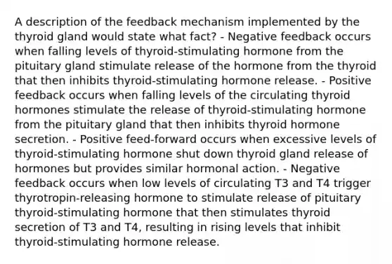 A description of the feedback mechanism implemented by the thyroid gland would state what fact? - Negative feedback occurs when falling levels of thyroid-stimulating hormone from the pituitary gland stimulate release of the hormone from the thyroid that then inhibits thyroid-stimulating hormone release. - Positive feedback occurs when falling levels of the circulating thyroid hormones stimulate the release of thyroid-stimulating hormone from the pituitary gland that then inhibits thyroid hormone secretion. - Positive feed-forward occurs when excessive levels of thyroid-stimulating hormone shut down thyroid gland release of hormones but provides similar hormonal action. - Negative feedback occurs when low levels of circulating T3 and T4 trigger thyrotropin-releasing hormone to stimulate release of pituitary thyroid-stimulating hormone that then stimulates thyroid secretion of T3 and T4, resulting in rising levels that inhibit thyroid-stimulating hormone release.