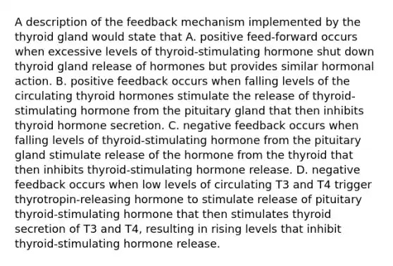 A description of the feedback mechanism implemented by the thyroid gland would state that A. positive feed-forward occurs when excessive levels of thyroid-stimulating hormone shut down thyroid gland release of hormones but provides similar hormonal action. B. positive feedback occurs when falling levels of the circulating thyroid hormones stimulate the release of thyroid-stimulating hormone from the pituitary gland that then inhibits thyroid hormone secretion. C. negative feedback occurs when falling levels of thyroid-stimulating hormone from the pituitary gland stimulate release of the hormone from the thyroid that then inhibits thyroid-stimulating hormone release. D. negative feedback occurs when low levels of circulating T3 and T4 trigger thyrotropin-releasing hormone to stimulate release of pituitary thyroid-stimulating hormone that then stimulates thyroid secretion of T3 and T4, resulting in rising levels that inhibit thyroid-stimulating hormone release.