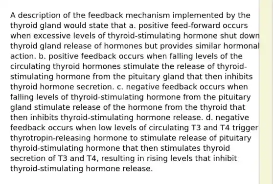 A description of the feedback mechanism implemented by the thyroid gland would state that a. positive feed-forward occurs when excessive levels of thyroid-stimulating hormone shut down thyroid gland release of hormones but provides similar hormonal action. b. positive feedback occurs when falling levels of the circulating thyroid hormones stimulate the release of thyroid-stimulating hormone from the pituitary gland that then inhibits thyroid hormone secretion. c. negative feedback occurs when falling levels of thyroid-stimulating hormone from the pituitary gland stimulate release of the hormone from the thyroid that then inhibits thyroid-stimulating hormone release. d. negative feedback occurs when low levels of circulating T3 and T4 trigger thyrotropin-releasing hormone to stimulate release of pituitary thyroid-stimulating hormone that then stimulates thyroid secretion of T3 and T4, resulting in rising levels that inhibit thyroid-stimulating hormone release.