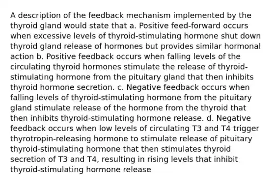 A description of the feedback mechanism implemented by the thyroid gland would state that a. Positive feed-forward occurs when excessive levels of thyroid-stimulating hormone shut down thyroid gland release of hormones but provides similar hormonal action b. Positive feedback occurs when falling levels of the circulating thyroid hormones stimulate the release of thyroid-stimulating hormone from the pituitary gland that then inhibits thyroid hormone secretion. c. Negative feedback occurs when falling levels of thyroid-stimulating hormone from the pituitary gland stimulate release of the hormone from the thyroid that then inhibits thyroid-stimulating hormone release. d. Negative feedback occurs when low levels of circulating T3 and T4 trigger thyrotropin-releasing hormone to stimulate release of pituitary thyroid-stimulating hormone that then stimulates thyroid secretion of T3 and T4, resulting in rising levels that inhibit thyroid-stimulating hormone release