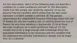 For this description, which of the following does not describe a condition for a valid confidence interval? A) The description states that the sample was randomly selected, so we can assume that the condition which states that the data must represent a random sample is satisfied. B) The sample observations are independent because knowledge about the cost of flowers for any one wedding tells us nothing about the cost of flowers for any other wedding in the sample. C) All of these describe conditions for a valid confidence interval. D) The sample size of 40 is large enough that knowledge about the population distribution is not necessary and the condition that the population be normally distributed or sample size be larger than 25 is satisfied