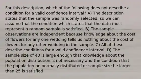 For this description, which of the following does not describe a condition for a valid confidence interval? A) The description states that the sample was randomly selected, so we can assume that the condition which states that the data must represent a random sample is satisfied. B) The sample observations are independent because knowledge about the cost of flowers for any one wedding tells us nothing about the cost of flowers for any other wedding in the sample. C) All of these describe conditions for a valid confidence interval. D) The sample size of 40 is large enough that knowledge about the population distribution is not necessary and the condition that the population be normally distributed or sample size be larger than 25 is satisfied