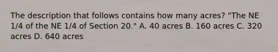 The description that follows contains how many acres? "The NE 1/4 of the NE 1/4 of Section 20." A. 40 acres B. 160 acres C. 320 acres D. 640 acres