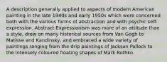 A description generally applied to aspects of modern American painting in the late 1940s and early 1950s which were concerned both with the various forms of abstraction and with psychic self-expression. Abstract Expressionism was more of an attitude than a style, drew on many historical sources from Van Gogh to Matisse and Kandinsky, and embraced a wide variety of paintings ranging from the drip paintings of Jackson Pollock to the intensely coloured floating shapes of Mark Rothko.