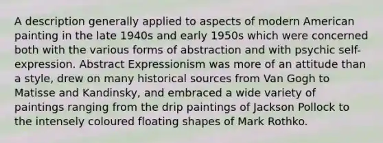 A description generally applied to aspects of modern American painting in the late 1940s and early 1950s which were concerned both with the various forms of abstraction and with psychic self-expression. Abstract Expressionism was more of an attitude than a style, drew on many historical sources from Van Gogh to Matisse and Kandinsky, and embraced a wide variety of paintings ranging from the drip paintings of Jackson Pollock to the intensely coloured floating shapes of Mark Rothko.