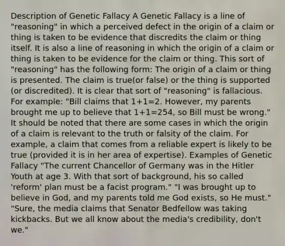 Description of Genetic Fallacy A Genetic Fallacy is a line of "reasoning" in which a perceived defect in the origin of a claim or thing is taken to be evidence that discredits the claim or thing itself. It is also a line of reasoning in which the origin of a claim or thing is taken to be evidence for the claim or thing. This sort of "reasoning" has the following form: The origin of a claim or thing is presented. The claim is true(or false) or the thing is supported (or discredited). It is clear that sort of "reasoning" is fallacious. For example: "Bill claims that 1+1=2. However, my parents brought me up to believe that 1+1=254, so Bill must be wrong." It should be noted that there are some cases in which the origin of a claim is relevant to the truth or falsity of the claim. For example, a claim that comes from a reliable expert is likely to be true (provided it is in her area of expertise). Examples of Genetic Fallacy "The current Chancellor of Germany was in the Hitler Youth at age 3. With that sort of background, his so called 'reform' plan must be a facist program." "I was brought up to believe in God, and my parents told me God exists, so He must." "Sure, the media claims that Senator Bedfellow was taking kickbacks. But we all know about the media's credibility, don't we."